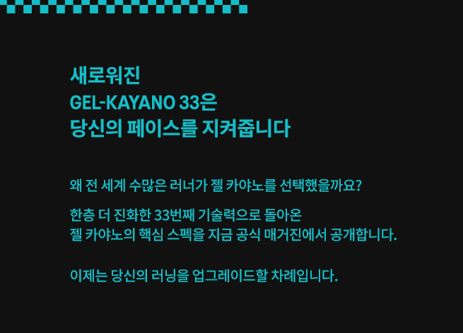 새로워진 GEL-KAYANO 33은 당신의 페이스를 지켜줍니다. 왜 전 세계 수많은 러너가 젤 카야노를 선택했을까요? 한층 더 진화한 33번째 기술력으로 돌아온 젤 카야노의 핵심 스펙을 지금 공식 매거진에서 공개합니다. 이제는 당신의 러닝을 업그레이드할 차례입니다.